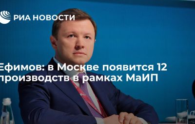 Ефимов: в Москве появится 12 производств в рамках МаИП