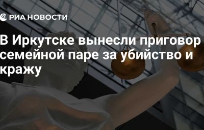 В Иркутске вынесли приговор семейной паре за убийство и кражу