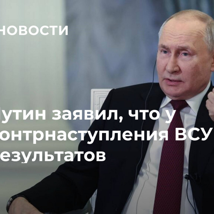 Путин заявил, что у контрнаступления ВСУ нет результатов