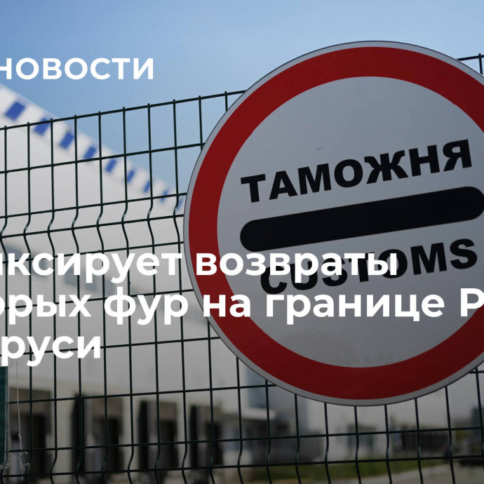 ГТК фиксирует возвраты некоторых фур на границе России и Беларуси