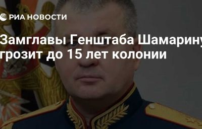 Замглавы Генштаба Шамарину грозит до 15 лет колонии