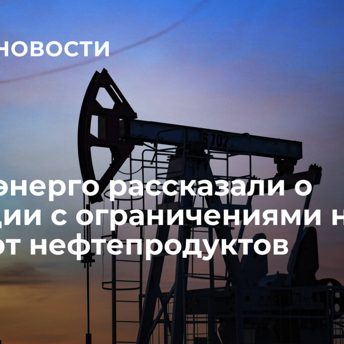 В Минэнерго рассказали о ситуации с ограничениями на экспорт нефтепродуктов