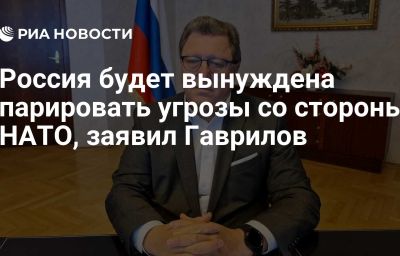 Россия будет вынуждена парировать угрозы со стороны НАТО, заявил Гаврилов