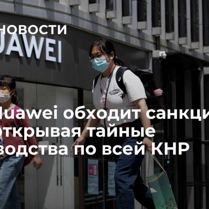 СМИ: Huawei обходит санкции США, открывая тайные производства по всей КНР