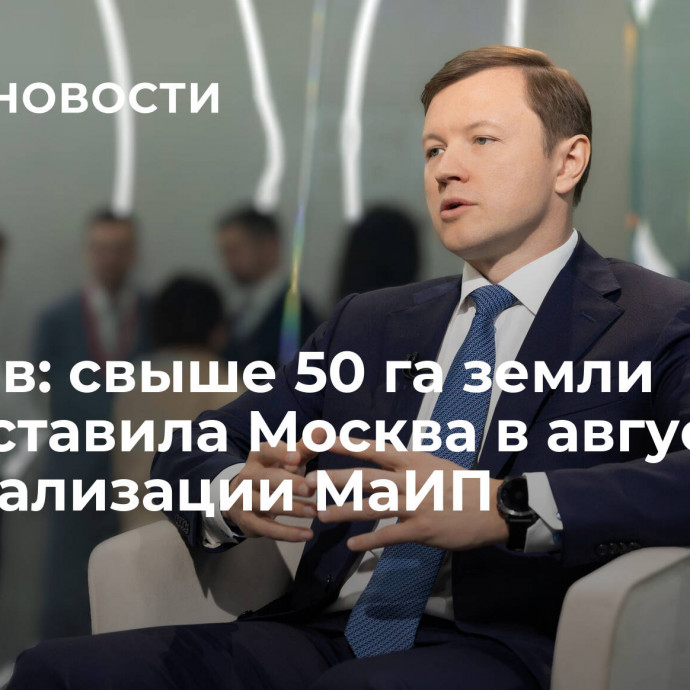 Ефимов: свыше 50 га земли предоставила Москва в августе для реализации МаИП