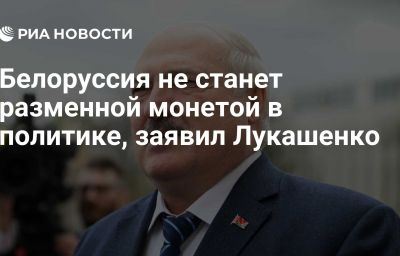 Белоруссия не станет разменной монетой в политике, заявил Лукашенко