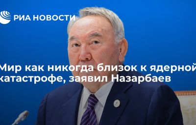 Мир как никогда близок к ядерной катастрофе, заявил Назарбаев