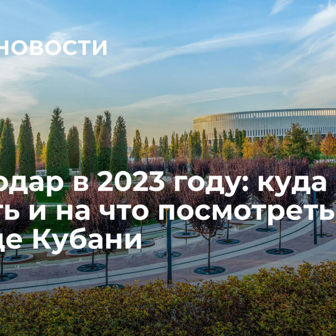 Краснодар в 2023 году: куда сходить и на что посмотреть в столице Кубани