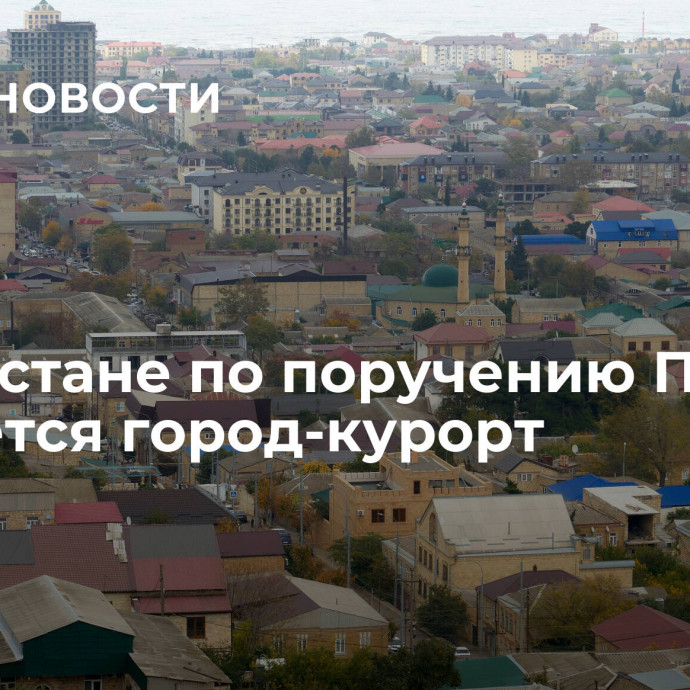 В Дагестане по поручению Путина создается город-курорт