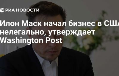 Илон Маск начал бизнес в США нелегально, утверждает Washington Post