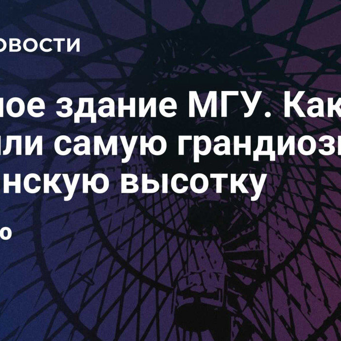 Главное здание МГУ. Как строили самую грандиозную сталинскую высотку