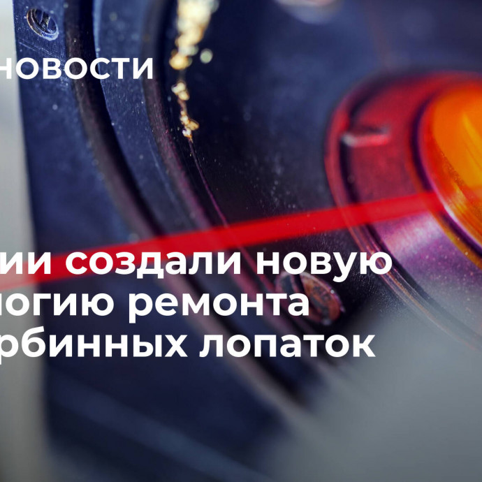 В России создали новую технологию ремонта газотурбинных лопаток