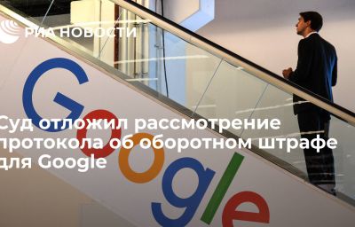 Суд отложил рассмотрение протокола об оборотном штрафе для Google