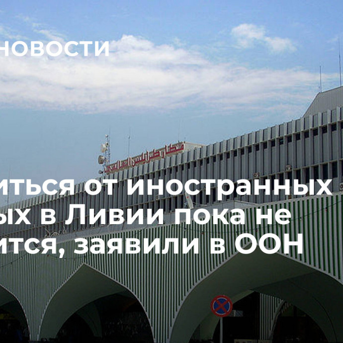 Избавиться от иностранных военных в Ливии пока не получится, заявили в ООН