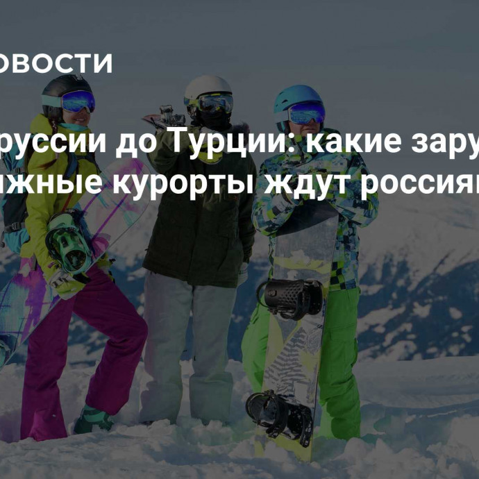 От Белоруссии до Турции: какие зарубежные горнолыжные курорты ждут россиян