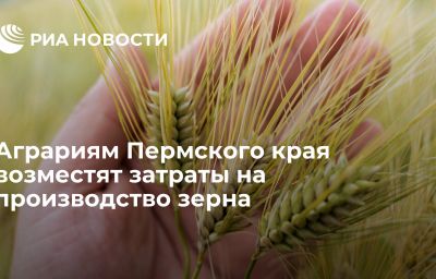 Аграриям Пермского края возместят затраты на производство зерна