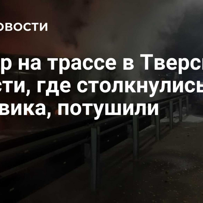 Пожар на трассе в Тверской области, где столкнулись два грузовика, потушили