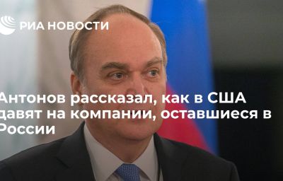 Антонов рассказал, как в США давят на компании, оставшиеся в России