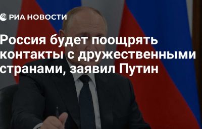 Россия будет поощрять контакты с дружественными странами, заявил Путин