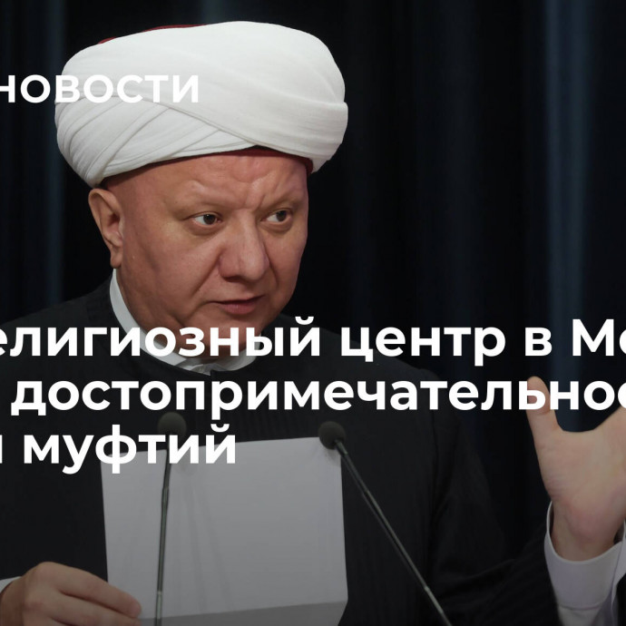 Межрелигиозный центр в Москве станет достопримечательностью, заявил муфтий