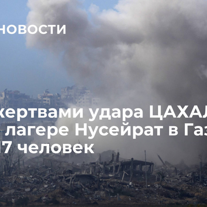 СМИ: жертвами удара ЦАХАЛ по дому в лагере Нусейрат в Газе стали 17 человек