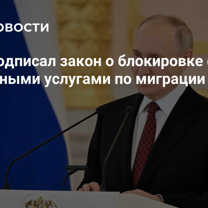 Путин подписал закон о блокировке сайтов с незаконными услугами по миграции