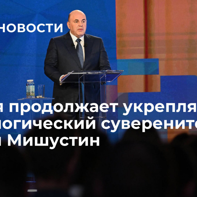 Россия продолжает укреплять технологический суверенитет, заявил Мишустин