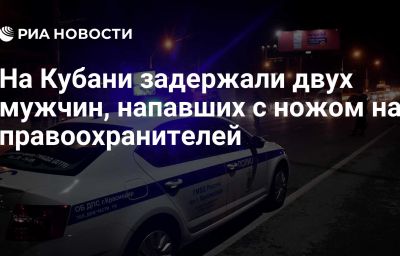 На Кубани задержали двух мужчин, напавших с ножом на правоохранителей