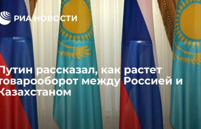 Путин рассказал, как растет товарооборот между Россией и Казахстаном