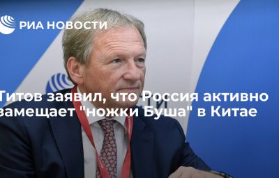 Титов заявил, что Россия активно замещает "ножки Буша" в Китае