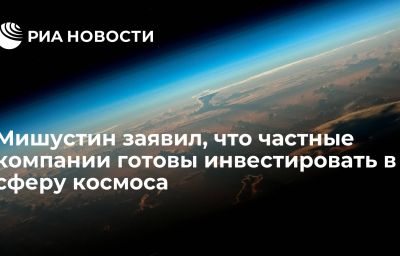 Мишустин заявил, что частные компании готовы инвестировать в сферу космоса