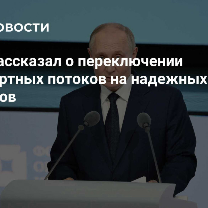 Путин рассказал о переключении транспортных потоков на надежных партнеров