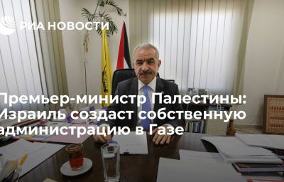 Премьер-министр Палестины: Израиль создаст собственную администрацию в Газе