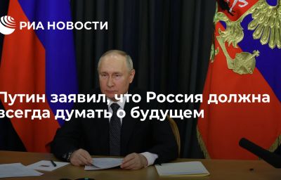 Путин заявил, что Россия должна всегда думать о будущем