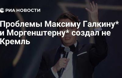 Проблемы Максиму Галкину* и Моргенштерну* создал не Кремль