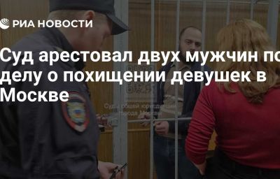 Суд арестовал двух мужчин по делу о похищении девушек в Москве