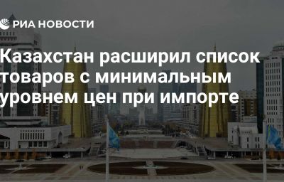 Казахстан расширил список товаров с минимальным уровнем цен при импорте