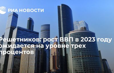 Решетников: рост ВВП в 2023 году ожидается на уровне трех процентов