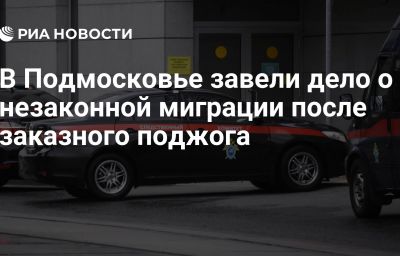 В Подмосковье завели дело о незаконной миграции после заказного поджога