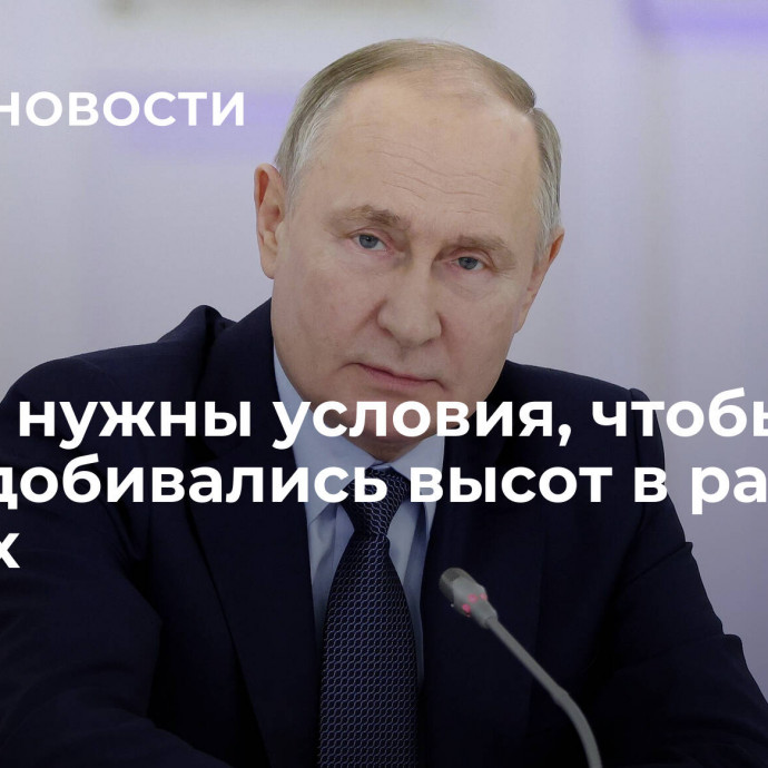 Путин: нужны условия, чтобы все люди добивались высот в разных сферах