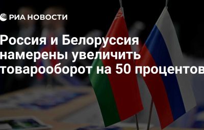 Россия и Белоруссия намерены увеличить товарооборот на 50 процентов