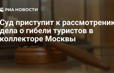 Суд приступит к рассмотрению дела о гибели туристов в коллекторе Москвы