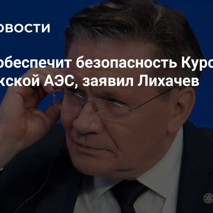 Россия обеспечит безопасность Курской и Запорожской АЭС, заявил Лихачев