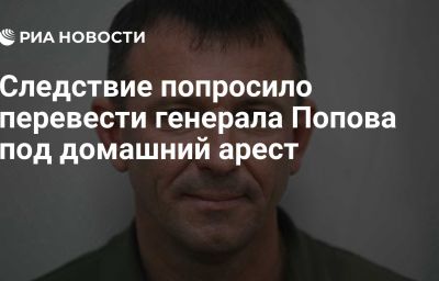 Следствие попросило перевести генерала Попова под домашний арест