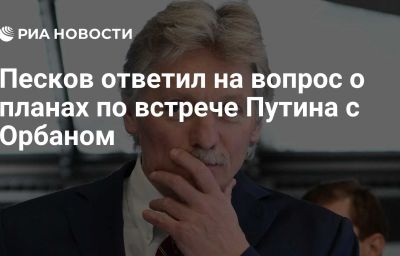 Песков ответил на вопрос о планах по встрече Путина с Орбаном