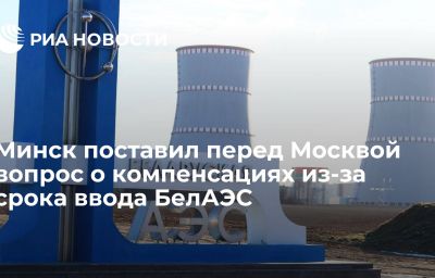 Минск поставил перед Москвой вопрос о компенсациях из-за срока ввода БелАЭС