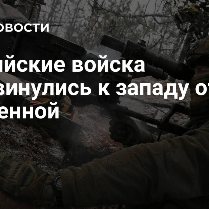 Российские войска продвинулись к западу от Кременной