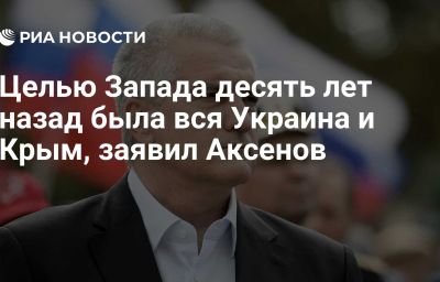 Целью Запада десять лет назад была вся Украина и Крым, заявил Аксенов