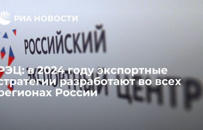 РЭЦ: в 2024 году экспортные стратегии разработают во всех регионах России