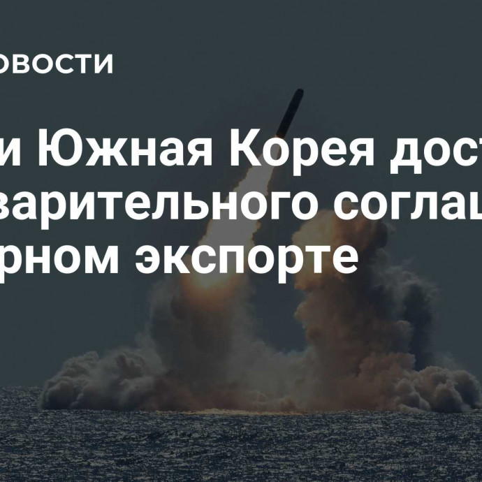 США и Южная Корея достигли предварительного соглашения о ядерном экспорте